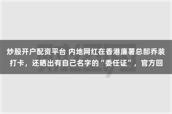 炒股开户配资平台 内地网红在香港廉署总部乔装打卡，还晒出有自己名字的“委任证”，官方回