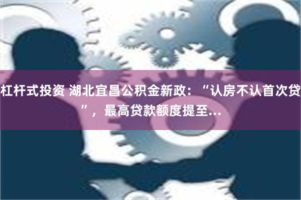 杠杆式投资 湖北宜昌公积金新政：“认房不认首次贷”，最高贷款额度提至...