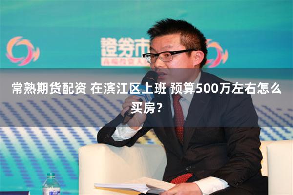 常熟期货配资 在滨江区上班 预算500万左右怎么买房？