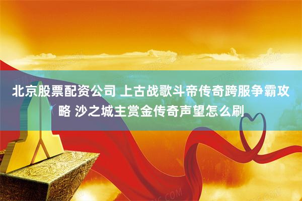 北京股票配资公司 上古战歌斗帝传奇跨服争霸攻略 沙之城主赏金传奇声望怎么刷