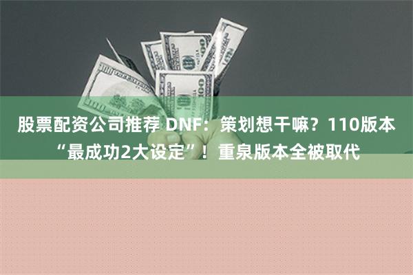 股票配资公司推荐 DNF：策划想干嘛？110版本“最成功2大设定”！重泉版本全被取代