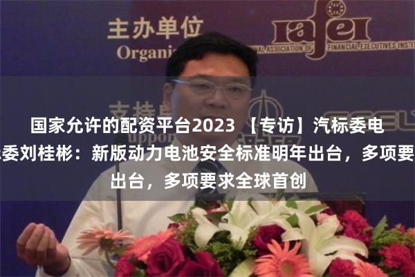 国家允许的配资平台2023 【专访】汽标委电动车辆分标委刘桂彬：新版动力电池安全标准明年出台，多项要求全球首创