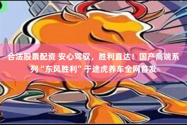 合法股票配资 安心驾驭，胜利直达！国产高端系列“东风胜利”于途虎养车全网首发