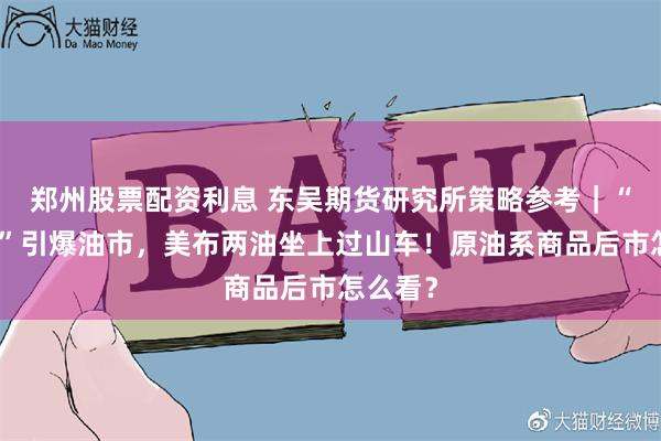 郑州股票配资利息 东吴期货研究所策略参考｜“假消息”引爆油市，美布两油坐上过山车！原油系商品后市怎么看？