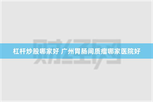 杠杆炒股哪家好 广州胃肠间质瘤哪家医院好