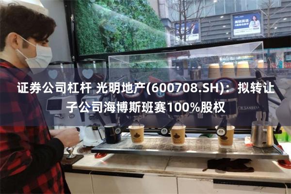 证券公司杠杆 光明地产(600708.SH)：拟转让子公司海博斯班赛100%股权