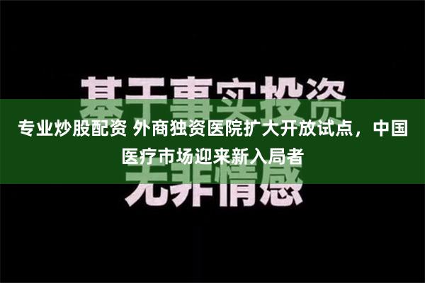 专业炒股配资 外商独资医院扩大开放试点，中国医疗市场迎来新入局者