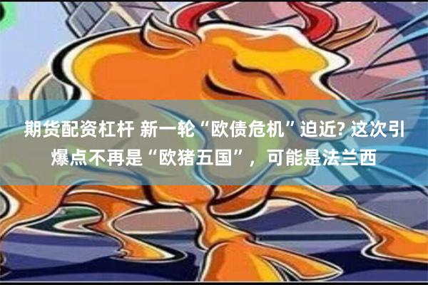 期货配资杠杆 新一轮“欧债危机”迫近? 这次引爆点不再是“欧猪五国”，可能是法兰西