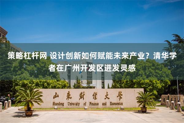 策略杠杆网 设计创新如何赋能未来产业？清华学者在广州开发区迸发灵感