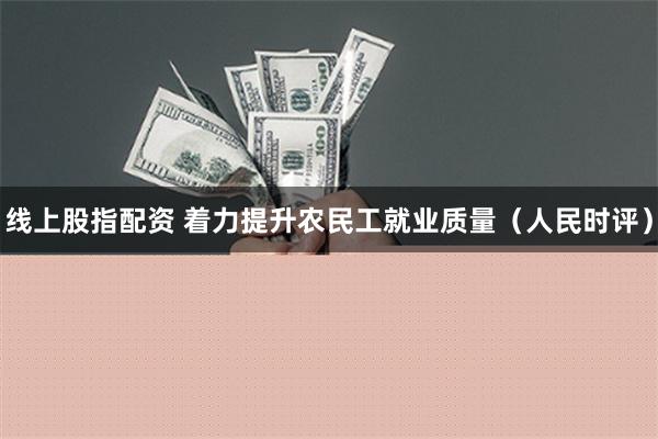 线上股指配资 着力提升农民工就业质量（人民时评）