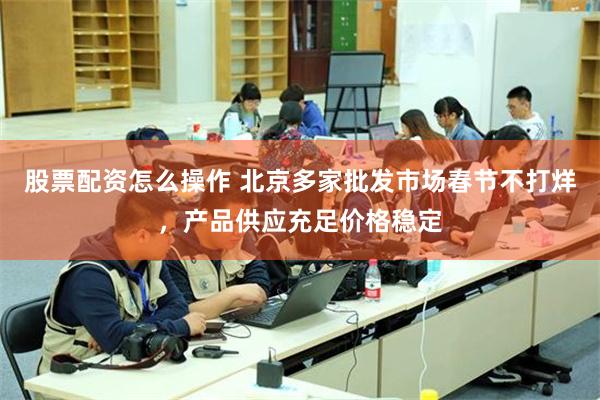 股票配资怎么操作 北京多家批发市场春节不打烊，产品供应充足价格稳定