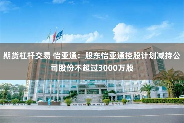 期货杠杆交易 怡亚通：股东怡亚通控股计划减持公司股份不超过3000万股