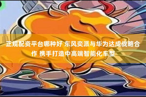 正规配资平台哪种好 东风奕派与华为达成战略合作 携手打造中高端智能化车型